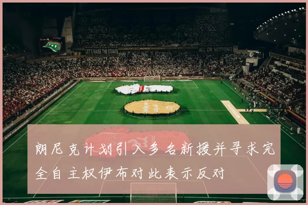 朗尼克计划引入多名新援并寻求完全自主权伊布对此表示反对