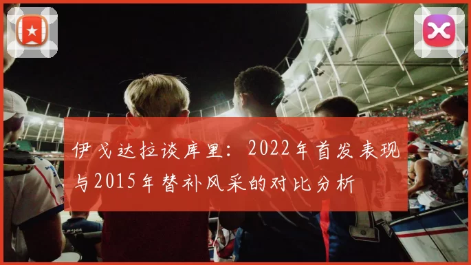 伊戈达拉谈库里：2022年首发表现与2015年替补风采的对比分析