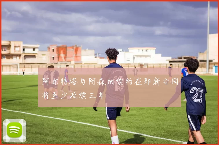 阿尔特塔与阿森纳续约在即新合同将至少延续三年