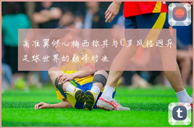 高准翼倾心梅西称其与C罗风格迥异足球世界的巅峰对决