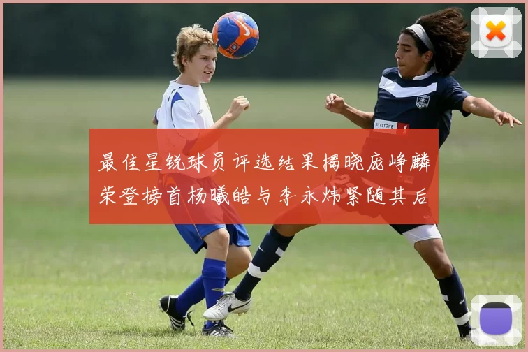 最佳星锐球员评选结果揭晓庞峥麟荣登榜首杨曦皓与李永炜紧随其后