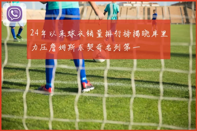 24年以来球衣销量排行榜揭晓库里力压詹姆斯东契奇名列第一