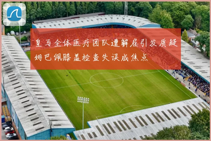 皇马全体医疗团队遭解雇引发质疑姆巴佩膝盖检查失误成焦点