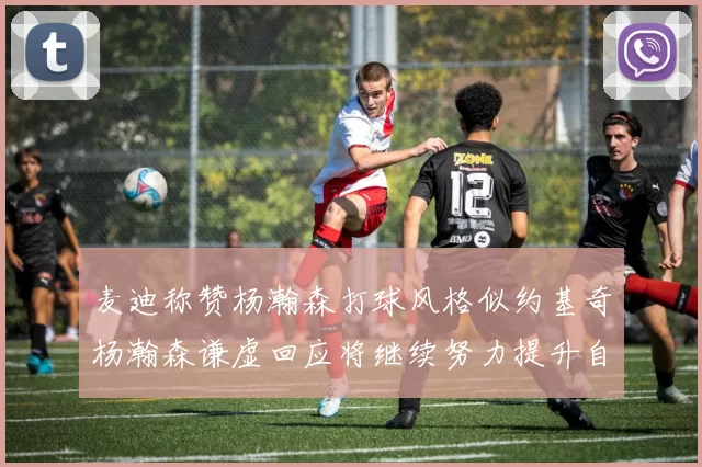 麦迪称赞杨瀚森打球风格似约基奇杨瀚森谦虚回应将继续努力提升自己
