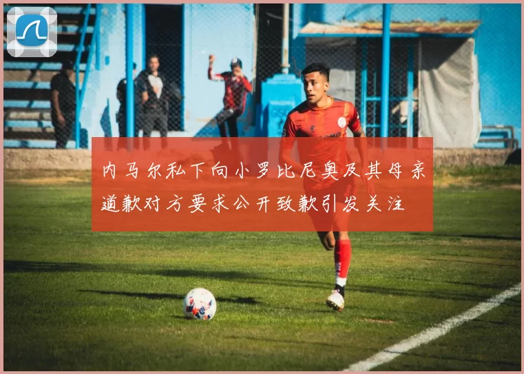 内马尔私下向小罗比尼奥及其母亲道歉对方要求公开致歉引发关注