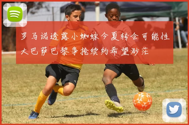 罗马诺透露小蜘蛛今夏转会可能性大巴萨巴黎争抢续约希望渺茫