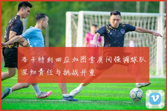 洛卡特利回应加图索质问强调球队深知责任与挑战并重