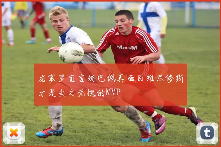 龙塞罗直言姆巴佩真面目维尼修斯才是当之无愧的MVP