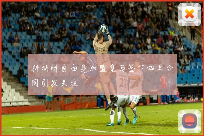 科纳特自由身加盟皇马签下四年合同引发关注