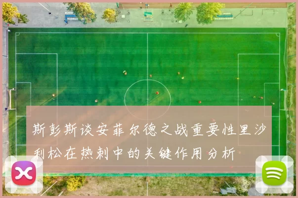 斯彭斯谈安菲尔德之战重要性里沙利松在热刺中的关键作用分析