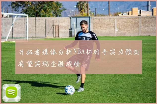 开拓者媒体分析NBA杯对手实力预测有望实现全胜战绩