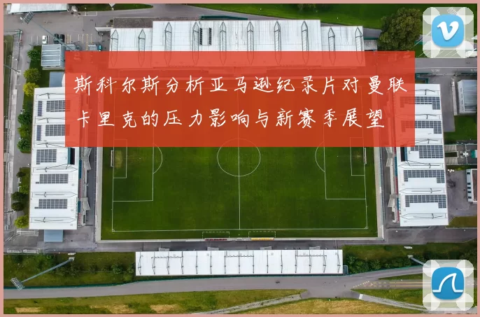 斯科尔斯分析亚马逊纪录片对曼联卡里克的压力影响与新赛季展望