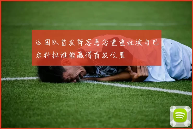 法国队首发阵容悬念重重杜埃与巴尔科拉谁能赢得首发位置