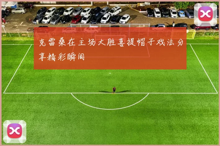 克雷桑在主场大胜喜提帽子戏法分享精彩瞬间