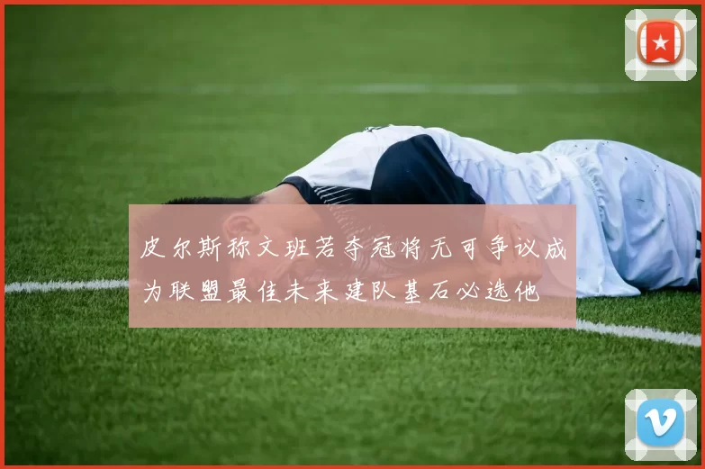 皮尔斯称文班若夺冠将无可争议成为联盟最佳未来建队基石必选他