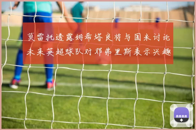 莫雷托透露姆希塔良将与国米讨论未来英超球队对邓弗里斯表示兴趣