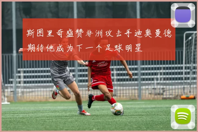 斯图里奇盛赞非洲攻击手迪奥曼德期待他成为下一个足球明星