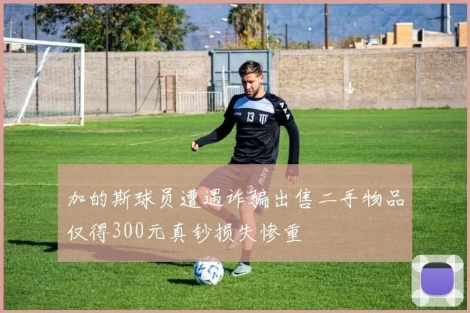 加的斯球员遭遇诈骗出售二手物品仅得300元真钞损失惨重