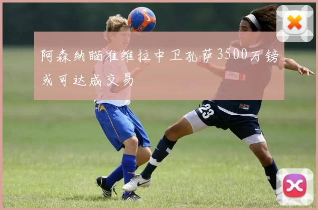 阿森纳瞄准维拉中卫孔萨3500万镑或可达成交易