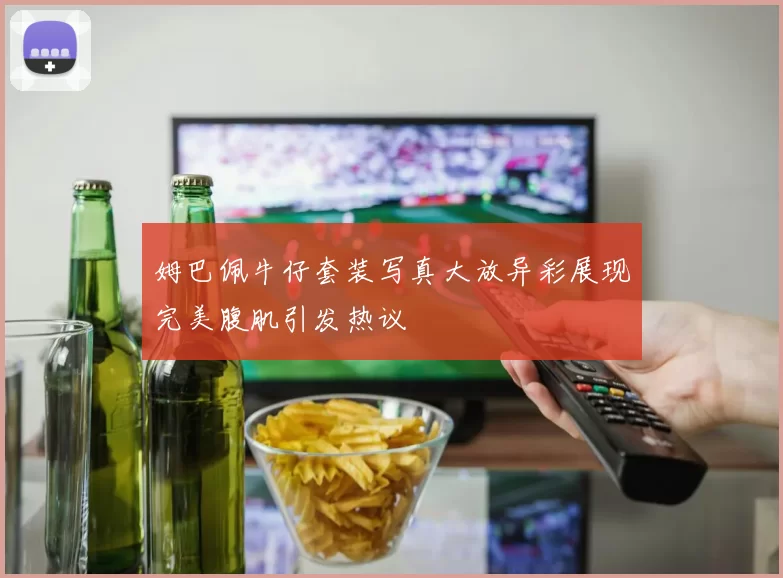 姆巴佩牛仔套装写真大放异彩展现完美腹肌引发热议